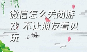 微信怎么关闭游戏 不让朋友看见玩