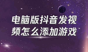 电脑版抖音发视频怎么添加游戏