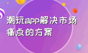 潮玩app解决市场痛点的方案