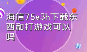 海信75e3h下载东西和打游戏可以吗