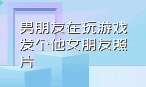 男朋友在玩游戏发个他女朋友照片