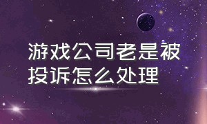 游戏公司老是被投诉怎么处理