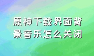 原神下载界面背景音乐怎么关闭