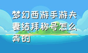 梦幻西游手游夫妻结拜称号怎么弄的