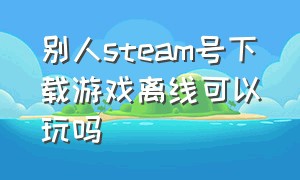 别人steam号下载游戏离线可以玩吗