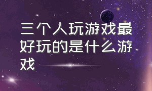 三个人玩游戏最好玩的是什么游戏