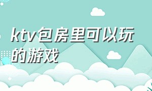 ktv包房里可以玩的游戏