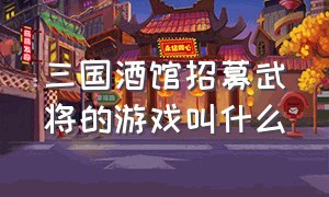 三国酒馆招募武将的游戏叫什么