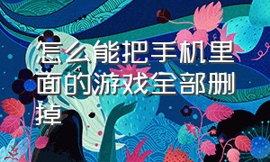 怎么能把手机里面的游戏全部删掉