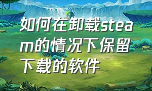 如何在卸载steam的情况下保留下载的软件