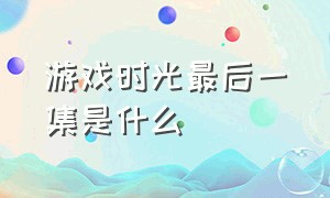 游戏时光最后一集是什么