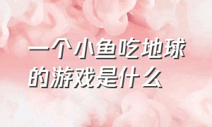 一个小鱼吃地球的游戏是什么