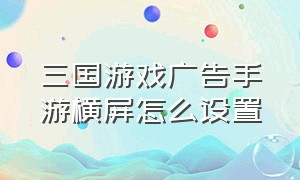 三国游戏广告手游横屏怎么设置