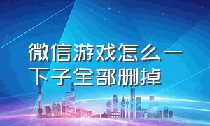 微信游戏怎么一下子全部删掉