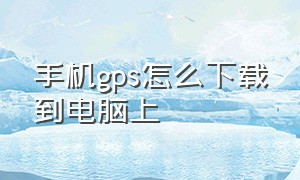 手机gps怎么下载到电脑上