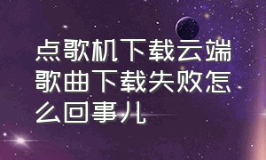 点歌机下载云端歌曲下载失败怎么回事儿