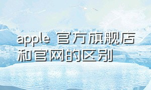 apple 官方旗舰店和官网的区别