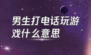 男生打电话玩游戏什么意思