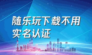 随乐玩下载不用实名认证