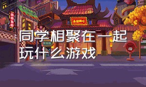 同学相聚在一起玩什么游戏