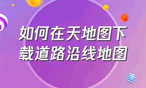 如何在天地图下载道路沿线地图