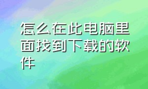 怎么在此电脑里面找到下载的软件