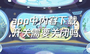 app中内容下载开关需要关闭吗