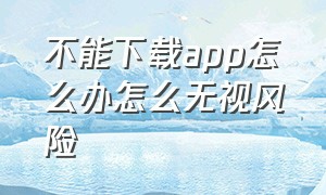 不能下载app怎么办怎么无视风险