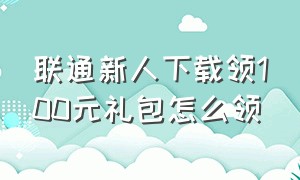 联通新人下载领100元礼包怎么领