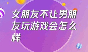 女朋友不让男朋友玩游戏会怎么样