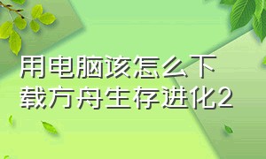 用电脑该怎么下载方舟生存进化2