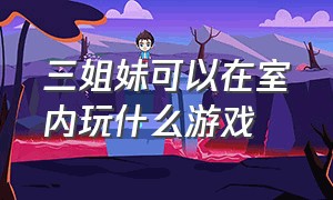 三姐妹可以在室内玩什么游戏