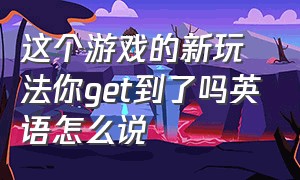 这个游戏的新玩法你get到了吗英语怎么说