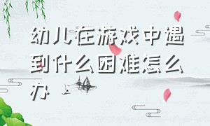 幼儿在游戏中遇到什么困难怎么办