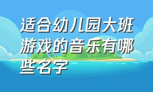 适合幼儿园大班游戏的音乐有哪些名字