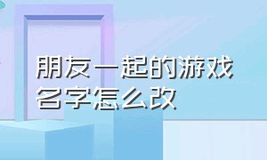 朋友一起的游戏名字怎么改