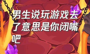 男生说玩游戏去了意思是你闭嘴吧