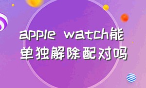 apple watch能单独解除配对吗