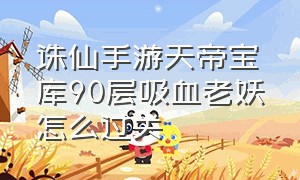 诛仙手游天帝宝库90层吸血老妖怎么过关