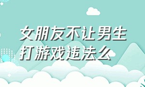 女朋友不让男生打游戏违法么