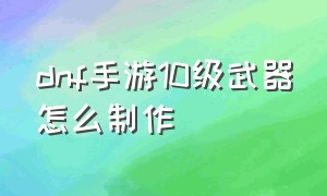 dnf手游10级武器怎么制作