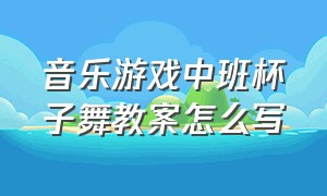 音乐游戏中班杯子舞教案怎么写