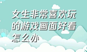 女生非常喜欢玩的游戏画面好看怎么办