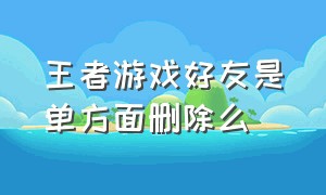 王者游戏好友是单方面删除么