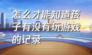 怎么才能知道孩子有没有玩游戏的记录