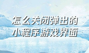 怎么关闭弹出的小程序游戏界面