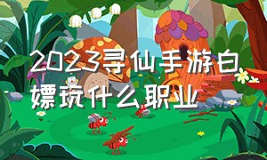 2023寻仙手游白嫖玩什么职业