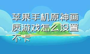 苹果手机原神画质游戏怎么设置不卡