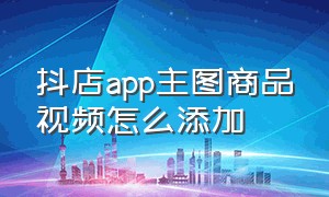 抖店app主图商品视频怎么添加