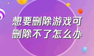 想要删除游戏可删除不了怎么办